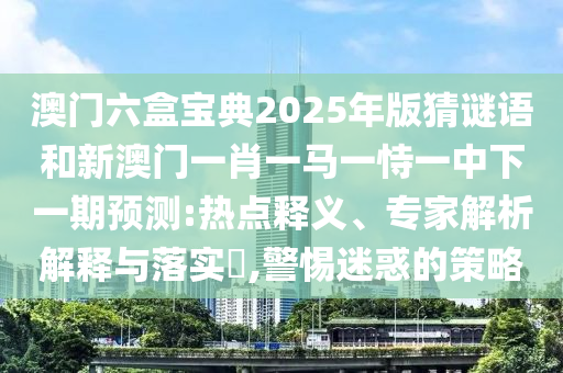 澳門六盒寶典2025年版猜謎語和新澳門一肖一馬一恃一中下一期預測:熱點釋義、專家解析解釋與落實?,警惕迷惑的策略