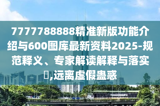 7777788888精準新版功能介紹與600圖庫最新資料2025-規范釋義、專家解讀解釋與落實?,遠離虛假蠱惑