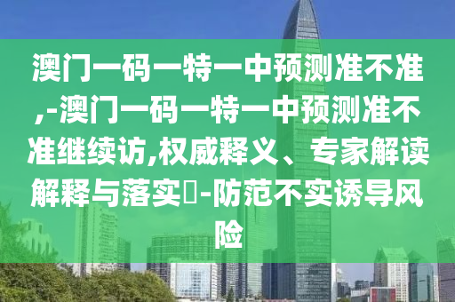 澳門一碼一特一中預測準不準,-澳門一碼一特一中預測準不準繼續訪,權威釋義、專家解讀解釋與落實?-防范不實誘導風險