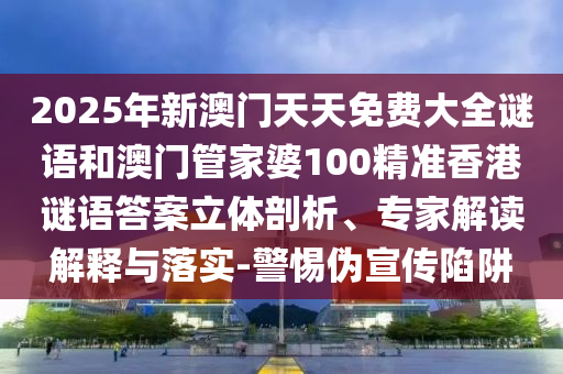 2025年新澳門天天免費大全謎語和澳門管家婆100精準香港謎語答案立體剖析、專家解讀解釋與落實-警惕偽宣傳陷阱