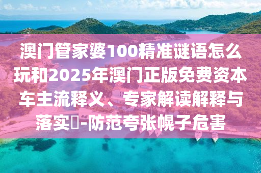 澳門管家婆100精準(zhǔn)謎語怎么玩和2025年澳門正版免費(fèi)資本車主流釋義、專家解讀解釋與落實(shí)?-防范夸張幌子危害
