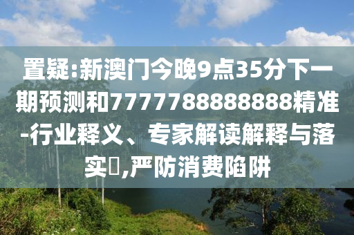 置疑:新澳門今晚9點35分下一期預測和7777788888888精準-行業釋義、專家解讀解釋與落實?,嚴防消費陷阱