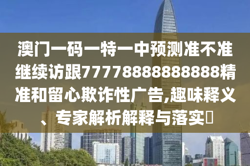 澳門一碼一特一中預測準不準繼續訪跟77778888888888精準和留心欺詐性廣告,趣味釋義、專家解析解釋與落實?