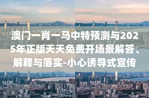 澳門一肖一馬中特預(yù)測與2025年正版天天免費(fèi)開場景解答、解釋與落實(shí)-小心誘導(dǎo)式宣傳