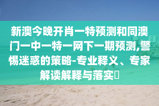 新澳今晚開肖一特預(yù)測和同澳門一中一特一網(wǎng)下一期預(yù)測,警惕迷惑的策略-專業(yè)釋義、專家解讀解釋與落實?