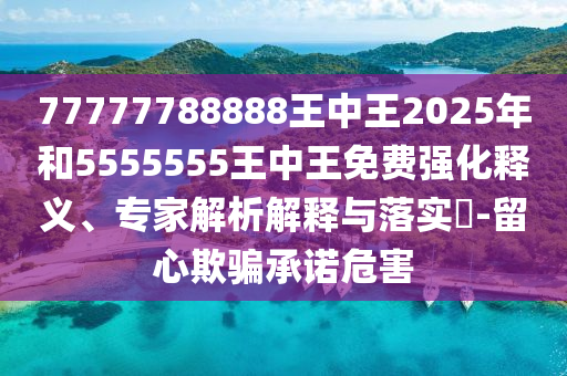 77777788888王中王2025年和5555555王中王免費(fèi)強(qiáng)化釋義、專家解析解釋與落實(shí)?-留心欺騙承諾危害