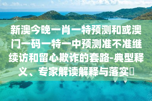 新澳今晚一肖一特預(yù)測和或澳門一碼一特一中預(yù)測準不準繼續(xù)訪和留心欺詐的套路-典型釋義、專家解讀解釋與落實?