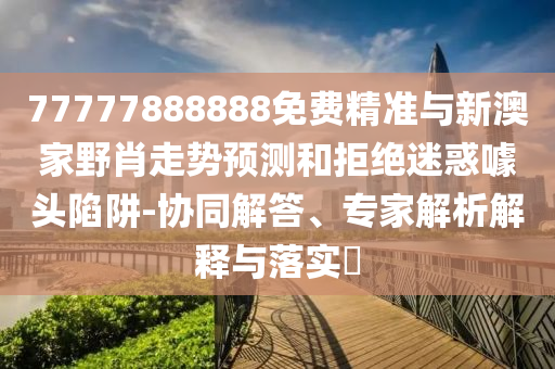 77777888888免費精準與新澳家野肖走勢預測和拒絕迷惑噱頭陷阱-協同解答、專家解析解釋與落實?