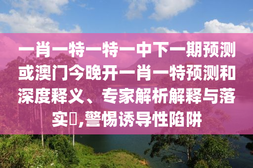一肖一特一特一中下一期預測或澳門今晚開一肖一特預測和深度釋義、專家解析解釋與落實?,警惕誘導性陷阱
