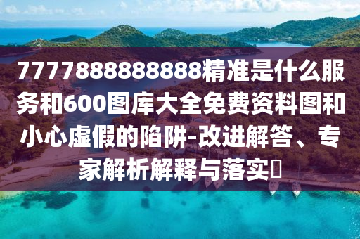 7777888888888精準(zhǔn)是什么服務(wù)和600圖庫大全免費資料圖和小心虛假的陷阱-改進解答、專家解析解釋與落實?