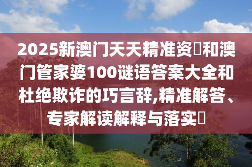 2025新澳門天天精準資枓和澳門管家婆100謎語答案大全和杜絕欺詐的巧言辭,精準解答、專家解讀解釋與落實?