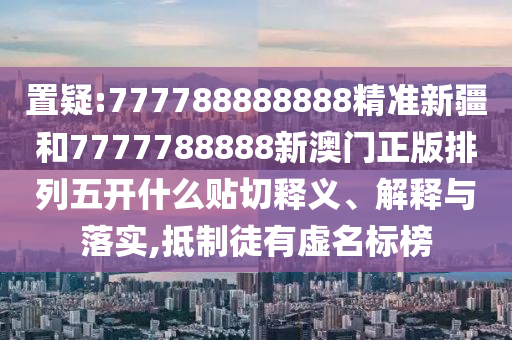 置疑:777788888888精準新疆和7777788888新澳門正版排列五開什么貼切釋義、解釋與落實,抵制徒有虛名標榜