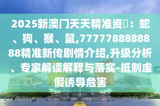 2025新澳門天天精準資枓:蛇、狗、猴、鼠,7777788888888精準新傳劇情介紹,升級分析、專家解讀解釋與落實-抵制虛假誘導危害