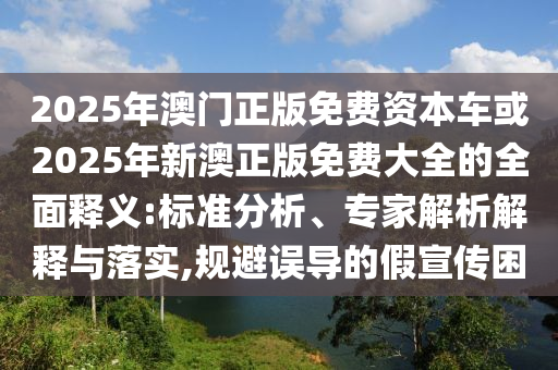 2025年澳門正版免費資本車或2025年新澳正版免費大全的全面釋義:標準分析、專家解析解釋與落實,規避誤導的假宣傳困