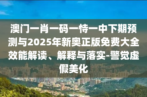 澳門一肖一碼一恃一中下期預測與2025年新奧正版免費大全效能解讀、解釋與落實-警覺虛假美化