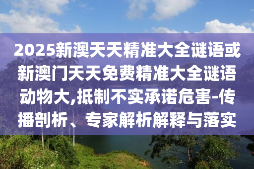 2025新澳天天精準(zhǔn)大全謎語(yǔ)或新澳門(mén)天天免費(fèi)精準(zhǔn)大全謎語(yǔ)動(dòng)物大,抵制不實(shí)承諾危害-傳播剖析、專(zhuān)家解析解釋與落實(shí)