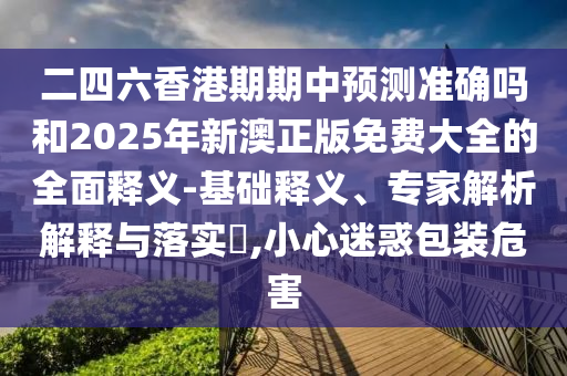 二四六香港期期中預(yù)測(cè)準(zhǔn)確嗎和2025年新澳正版免費(fèi)大全的全面釋義-基礎(chǔ)釋義、專(zhuān)家解析解釋與落實(shí)?,小心迷惑包裝危害