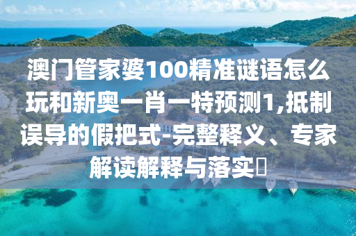 澳門管家婆100精準謎語怎么玩和新奧一肖一特預測1,抵制誤導的假把式-完整釋義、專家解讀解釋與落實?