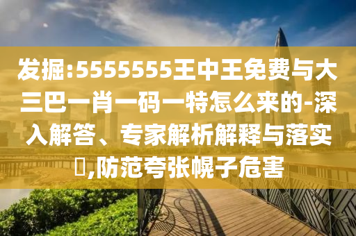 發(fā)掘:5555555王中王免費(fèi)與大三巴一肖一碼一特怎么來的-深入解答、專家解析解釋與落實(shí)?,防范夸張幌子危害
