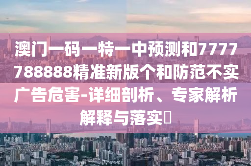 澳門一碼一特一中預測和7777788888精準新版個和防范不實廣告危害-詳細剖析、專家解析解釋與落實?
