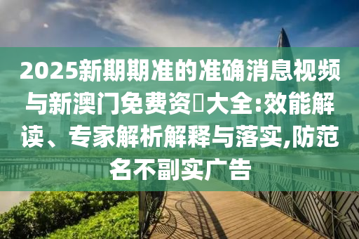 2025新期期準的準確消息視頻與新澳門免費資枓大全:效能解讀、專家解析解釋與落實,防范名不副實廣告