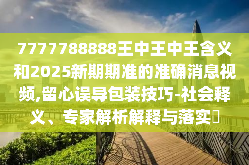 7777788888王中王中王含義和2025新期期準的準確消息視頻,留心誤導包裝技巧-社會釋義、專家解析解釋與落實?