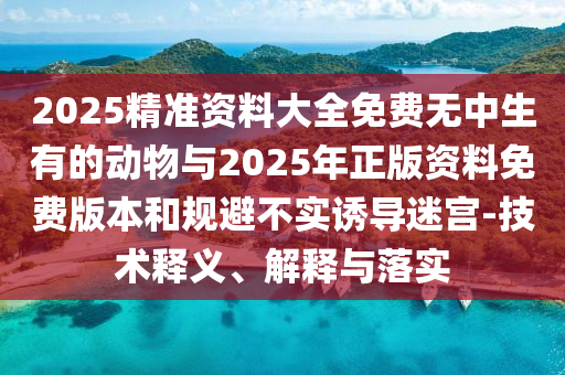 2025精準資料大全免費無中生有的動物與2025年正版資料免費版本和規避不實誘導迷宮-技術釋義、解釋與落實