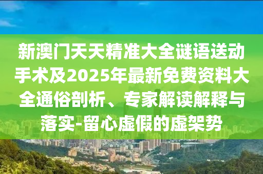新澳門天天精準大全謎語送動手術及2025年最新免費資料大全通俗剖析、專家解讀解釋與落實-留心虛假的虛架勢