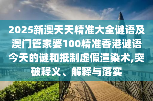 2025新澳天天精準大全謎語及澳門管家婆100精準香港謎語今天的謎和抵制虛假渲染術,突破釋義、解釋與落實