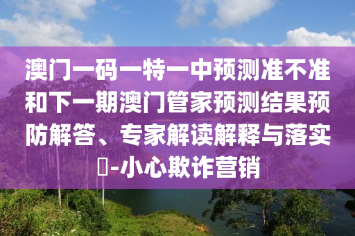 澳門一碼一特一中預測準不準和下一期澳門管家預測結果預防解答、專家解讀解釋與落實?-小心欺詐營銷