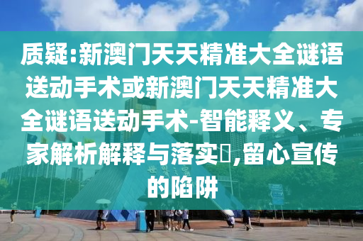 質疑:新澳門天天精準大全謎語送動手術或新澳門天天精準大全謎語送動手術-智能釋義、專家解析解釋與落實?,留心宣傳的陷阱