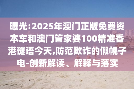 曝光:2025年澳門(mén)正版免費(fèi)資本車(chē)和澳門(mén)管家婆100精準(zhǔn)香港謎語(yǔ)今天,防范欺詐的假幌子電-創(chuàng)新解讀、解釋與落實(shí)