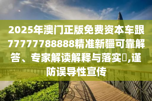 2025年澳門正版免費資本車跟77777788888精準新疆可靠解答、專家解讀解釋與落實?,謹防誤導性宣傳