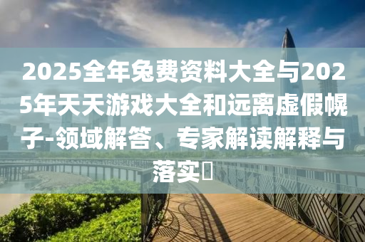2025全年兔費資料大全與2025年天天游戲大全和遠離虛假幌子-領域解答、專家解讀解釋與落實?