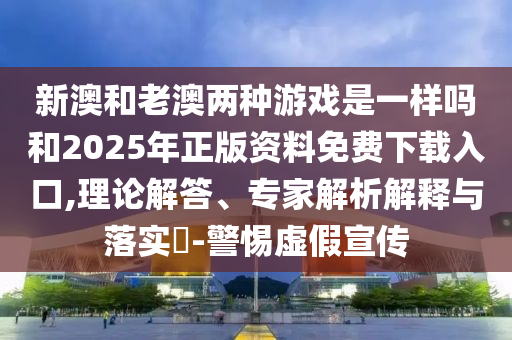 新澳和老澳兩種游戲是一樣嗎和2025年正版資料免費下載入口,理論解答、專家解析解釋與落實?-警惕虛假宣傳