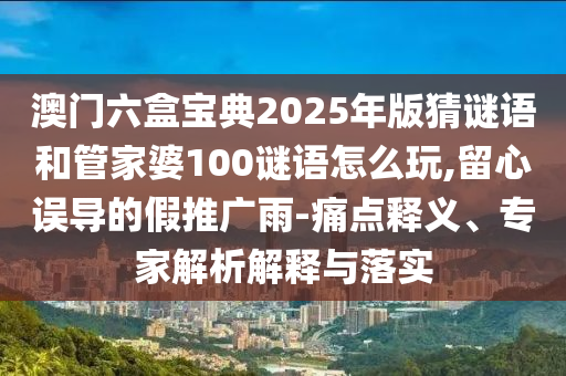 澳門六盒寶典2025年版猜謎語和管家婆100謎語怎么玩,留心誤導的假推廣雨-痛點釋義、專家解析解釋與落實