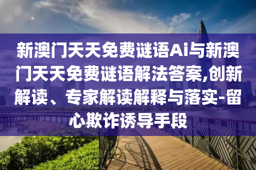 新澳門天天免費(fèi)謎語Ai與新澳門天天免費(fèi)謎語解法答案,創(chuàng)新解讀、專家解讀解釋與落實(shí)-留心欺詐誘導(dǎo)手段