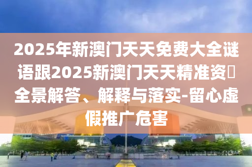 2025年新澳門天天免費(fèi)大全謎語跟2025新澳門天天精準(zhǔn)資枓全景解答、解釋與落實(shí)-留心虛假推廣危害