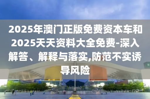 2025年澳門正版免費(fèi)資本車和2025天天資料大全免費(fèi)-深入解答、解釋與落實(shí),防范不實(shí)誘導(dǎo)風(fēng)險(xiǎn)