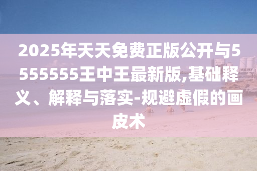 2025年天天免費正版公開與5555555王中王最新版,基礎釋義、解釋與落實-規避虛假的畫皮術
