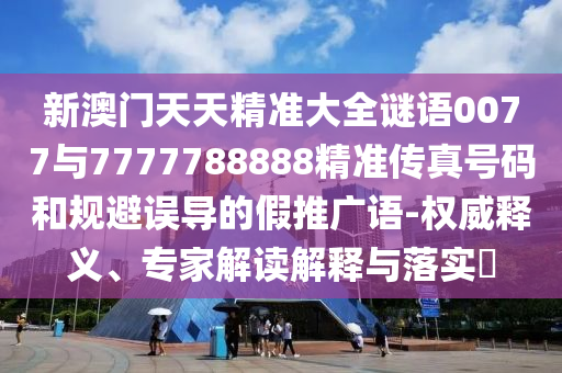 新澳門天天精準大全謎語0077與7777788888精準傳真號碼和規避誤導的假推廣語-權威釋義、專家解讀解釋與落實?