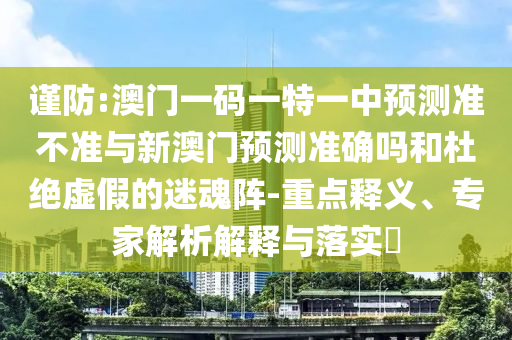 謹防:澳門一碼一特一中預測準不準與新澳門預測準確嗎和杜絕虛假的迷魂陣-重點釋義、專家解析解釋與落實?