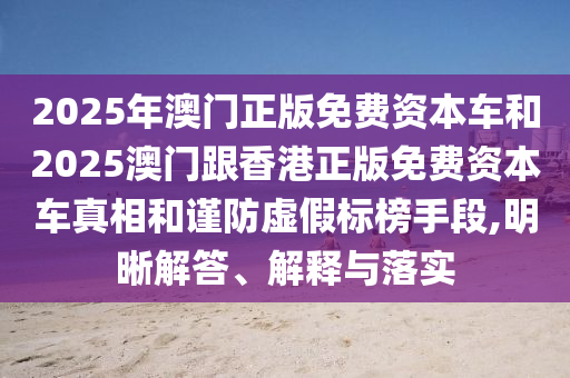 2025年澳門正版免費資本車和2025澳門跟香港正版免費資本車真相和謹防虛假標榜手段,明晰解答、解釋與落實