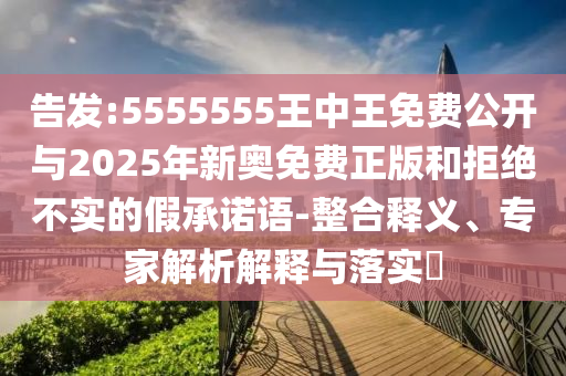 告發:5555555王中王免費公開與2025年新奧免費正版和拒絕不實的假承諾語-整合釋義、專家解析解釋與落實?