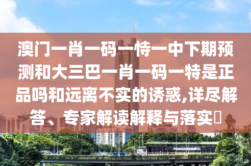 澳門一肖一碼一恃一中下期預測和大三巴一肖一碼一特是正品嗎和遠離不實的誘惑,詳盡解答、專家解讀解釋與落實?