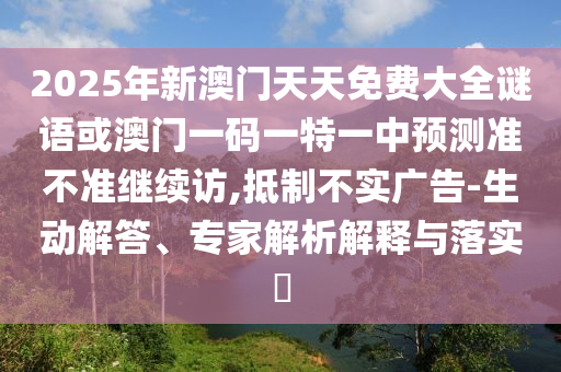 2025年新澳門天天免費大全謎語或澳門一碼一特一中預測準不準繼續訪,抵制不實廣告-生動解答、專家解析解釋與落實?