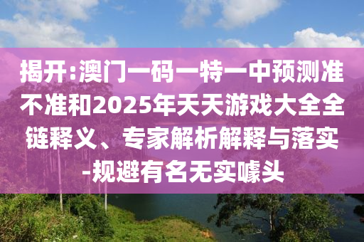 揭開:澳門一碼一特一中預測準不準和2025年天天游戲大全全鏈釋義、專家解析解釋與落實-規避有名無實噱頭