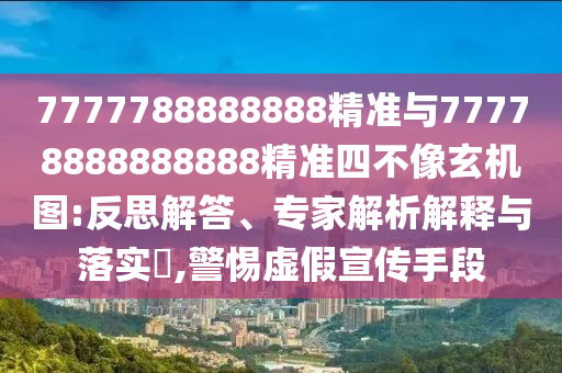 7777788888888精準與77778888888888精準四不像玄機圖:反思解答、專家解析解釋與落實?,警惕虛假宣傳手段