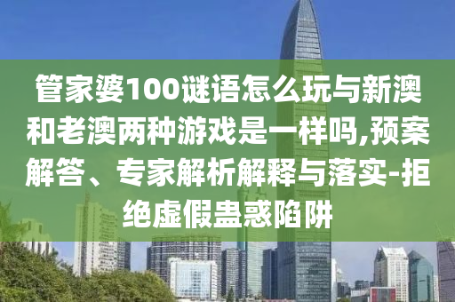 管家婆100謎語怎么玩與新澳和老澳兩種游戲是一樣嗎,預案解答、專家解析解釋與落實-拒絕虛假蠱惑陷阱