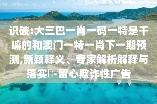 識破:大三巴一肖一碼一特是干嘛的和澳門一特一肖下一期預測,新穎釋義、專家解析解釋與落實?-留心欺詐性廣告